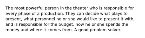 The most powerful person in the theater who is responsible for every phase of a production. They can decide what plays to present, what personnel he or she would like to present it with, and is responsible for the budget, how he or she spends the money and where it comes from. A good problem solver.