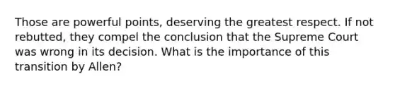 Those are powerful points, deserving the greatest respect. If not rebutted, they compel the conclusion that the Supreme Court was wrong in its decision. What is the importance of this transition by Allen?