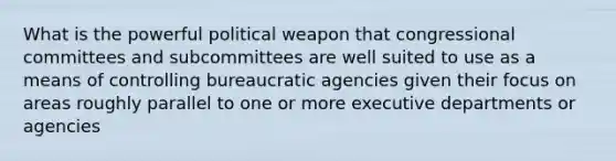 What is the powerful political weapon that congressional committees and subcommittees are well suited to use as a means of controlling bureaucratic agencies given their focus on areas roughly parallel to one or more executive departments or agencies