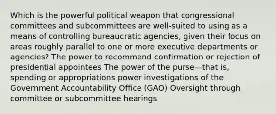 Which is the powerful political weapon that congressional committees and subcommittees are well-suited to using as a means of controlling bureaucratic agencies, given their focus on areas roughly parallel to one or more executive departments or agencies? The power to recommend confirmation or rejection of presidential appointees The power of the purse—that is, spending or appropriations power investigations of the Government Accountability Office (GAO) Oversight through committee or subcommittee hearings