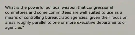 What is the powerful political weapon that congressional committees and some committees are well-suited to use as a means of controlling bureaucratic agencies, given their focus on areas roughly parallel to one or more executive departments or agencies?