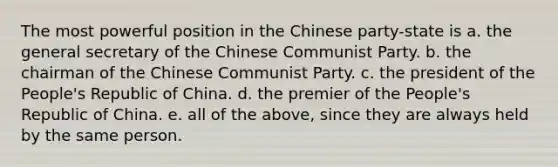 The most powerful position in the Chinese party-state is a. the general secretary of the Chinese Communist Party. b. the chairman of the Chinese Communist Party. c. the president of the People's Republic of China. d. the premier of the People's Republic of China. e. all of the above, since they are always held by the same person.