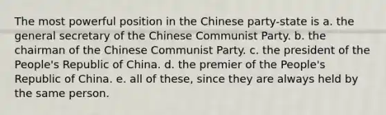 The most powerful position in the Chinese party-state is a. the general secretary of the Chinese Communist Party. b. the chairman of the Chinese Communist Party. c. the president of the People's Republic of China. d. the premier of the People's Republic of China. e. all of these, since they are always held by the same person.