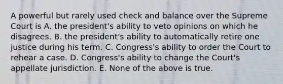 A powerful but rarely used check and balance over the Supreme Court is A. the president's ability to veto opinions on which he disagrees. B. the president's ability to automatically retire one justice during his term. C. Congress's ability to order the Court to rehear a case. D. Congress's ability to change the Court's appellate jurisdiction. E. None of the above is true.