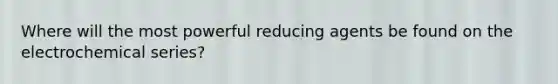 Where will the most powerful reducing agents be found on the electrochemical series?