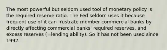 The most powerful but seldom used tool of monetary policy is the required reserve ratio. The Fed seldom uses it because frequent use of it can frustrate member commercial banks by directly affecting commercial banks' required reserves, and excess reserves (=lending ability). So it has not been used since 1992.