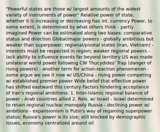 "Powerful states are those w/ largest amounts of the widest variety of instruments of power" Relative power of state, whether it is increasing or decreasing has int. currency Power, to some extent, is determined by what others think - partly imagined Power can be estimated along two bases: comparative status and direction Global/major powers - globally ambitious but weaker than superpower; regional/pivotal states (Iran, Vietnam) - interests must be respected in region; weaker regional powers - lack ability to influence events far beyond territory US was made unilateral world power following CW Thucydides' Trap (danger of rising powers) - another term for action-reaction phenomenon - some argue we see it now w/ US/China - rising power competing w/ established premier power Wide belief that effective power has shifted eastward this century Factors hindering acceptance of Iran's regional ambitions: 1. Inter-Islamic regional balance of power - Arab countries allied 2. Rels. w/ Israel - Israel determined to retain regional nuclear monopoly Russia - declining power w/ ambitions - expansionism is Putin's way of regaining superpower status; Russia's power is its size; still blocked by demographic issues, economy centralized around oil