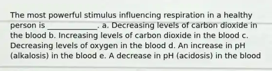 The most powerful stimulus influencing respiration in a healthy person is _____________. a. Decreasing levels of carbon dioxide in <a href='https://www.questionai.com/knowledge/k7oXMfj7lk-the-blood' class='anchor-knowledge'>the blood</a> b. Increasing levels of carbon dioxide in the blood c. Decreasing levels of oxygen in the blood d. An increase in pH (alkalosis) in the blood e. A decrease in pH (acidosis) in the blood