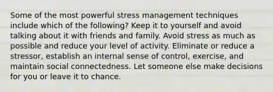 Some of the most powerful stress management techniques include which of the following? Keep it to yourself and avoid talking about it with friends and family. Avoid stress as much as possible and reduce your level of activity. Eliminate or reduce a stressor, establish an internal sense of control, exercise, and maintain social connectedness. Let someone else make decisions for you or leave it to chance.