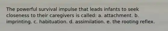 The powerful survival impulse that leads infants to seek closeness to their caregivers is called: a. attachment. b. imprinting. c. habituation. d. assimilation. e. the rooting reflex.