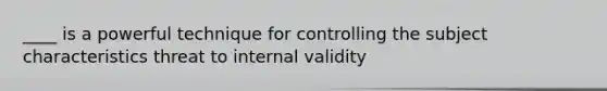 ____ is a powerful technique for controlling the subject characteristics threat to internal validity