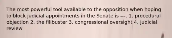 The most powerful tool available to the opposition when hoping to block judicial appointments in the Senate is ---. 1. procedural objection 2. the filibuster 3. congressional oversight 4. judicial review