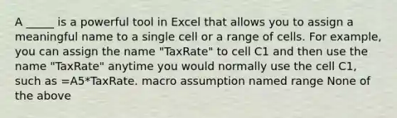 A _____ is a powerful tool in Excel that allows you to assign a meaningful name to a single cell or a range of cells. For example, you can assign the name "TaxRate" to cell C1 and then use the name "TaxRate" anytime you would normally use the cell C1, such as =A5*TaxRate. macro assumption named range None of the above