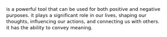 is a powerful tool that can be used for both positive and negative purposes. it plays a significant role in our lives, shaping our thoughts, influencing our actions, and connecting us with others. it has the ability to convey meaning.