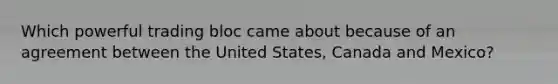 Which powerful trading bloc came about because of an agreement between the United States, Canada and Mexico?