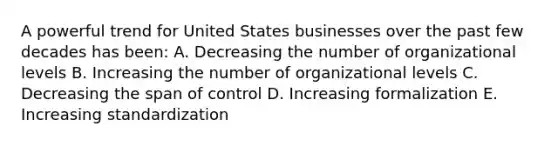 A powerful trend for United States businesses over the past few decades has been: A. Decreasing the number of organizational levels B. Increasing the number of organizational levels C. Decreasing the span of control D. Increasing formalization E. Increasing standardization