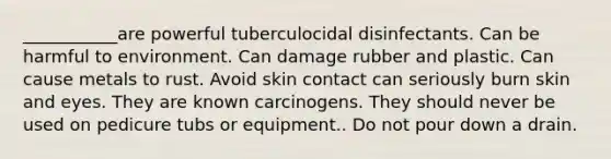 ___________are powerful tuberculocidal disinfectants. Can be harmful to environment. Can damage rubber and plastic. Can cause metals to rust. Avoid skin contact can seriously burn skin and eyes. They are known carcinogens. They should never be used on pedicure tubs or equipment.. Do not pour down a drain.