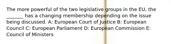 The more powerful of the two legislative groups in the EU, the _______ has a changing membership depending on the issue being discussed. A: European Court of Justice B: European Council C: European Parliament D: European Commission E: Council of Ministers