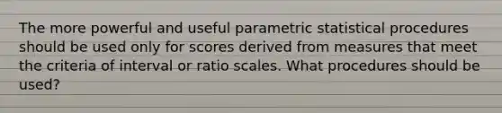 The more powerful and useful parametric statistical procedures should be used only for scores derived from measures that meet the criteria of interval or ratio scales. What procedures should be used?