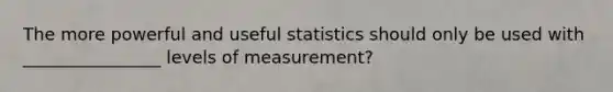 The more powerful and useful statistics should only be used with ________________ levels of measurement?