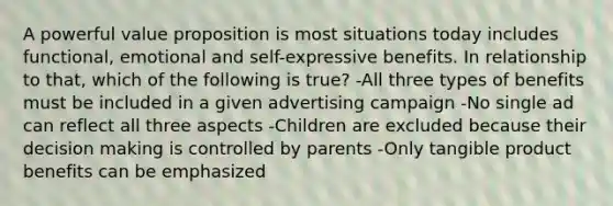 A powerful value proposition is most situations today includes functional, emotional and self-expressive benefits. In relationship to that, which of the following is true? -All three types of benefits must be included in a given advertising campaign -No single ad can reflect all three aspects -Children are excluded because their <a href='https://www.questionai.com/knowledge/kuI1pP196d-decision-making' class='anchor-knowledge'>decision making</a> is controlled by parents -Only tangible product benefits can be emphasized