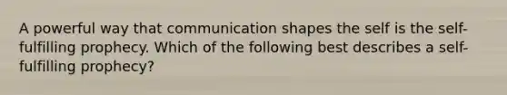 A powerful way that communication shapes the self is the self-fulfilling prophecy. Which of the following best describes a self-fulfilling prophecy?