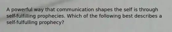 A powerful way that communication shapes the self is through self-fulfilling prophecies. Which of the following best describes a self-fulfulling prophecy?