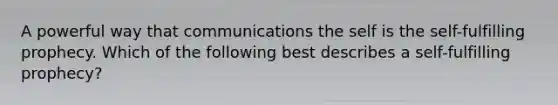 A powerful way that communications the self is the self-fulfilling prophecy. Which of the following best describes a self-fulfilling prophecy?