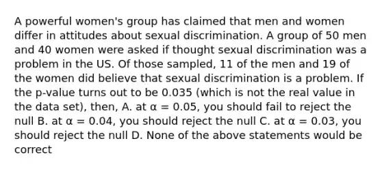 A powerful women's group has claimed that men and women differ in attitudes about sexual discrimination. A group of 50 men and 40 women were asked if thought sexual discrimination was a problem in the US. Of those sampled, 11 of the men and 19 of the women did believe that sexual discrimination is a problem. If the p-value turns out to be 0.035 (which is not the real value in the data set), then, A. at α = 0.05, you should fail to reject the null B. at α = 0.04, you should reject the null C. at α = 0.03, you should reject the null D. None of the above statements would be correct