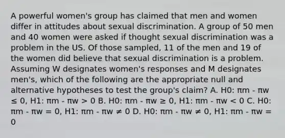 A powerful women's group has claimed that men and women differ in attitudes about sexual discrimination. A group of 50 men and 40 women were asked if thought sexual discrimination was a problem in the US. Of those sampled, 11 of the men and 19 of the women did believe that sexual discrimination is a problem. Assuming W designates women's responses and M designates men's, which of the following are the appropriate null and alternative hypotheses to test the group's claim? A. H0: πm - πw ≤ 0, H1: πm - πw > 0 B. H0: πm - πw ≥ 0, H1: πm - πw < 0 C. H0: πm - πw = 0, H1: πm - πw ≠ 0 D. H0: πm - πw ≠ 0, H1: πm - πw = 0