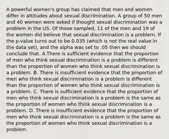 A powerful women's group has claimed that men and women differ in attitudes about sexual discrimination. A group of 50 men and 40 women were asked if thought sexual discrimination was a problem in the US. Of those sampled, 11 of the men and 19 of the women did believe that sexual discrimination is a problem. If the p-value turns out to be 0.035 (which is not the real value in the data set), and the alpha was set to .05 then we should conclude that. A.There is sufficient evidence that the proportion of men who think sexual discrimination is a problem is different than the proportion of women who think sexual discrimination is a problem. B. There is insufficient evidence that the proportion of men who think sexual discrimination is a problem is different than the proportion of women who think sexual discrimination is a problem. C. There is sufficient evidence that the proportion of men who think sexual discrimination is a problem is the same as the proportion of women who think sexual discrimination is a problem. D. There is insufficient evidence that the proportion of men who think sexual discrimination is a problem is the same as the proportion of women who think sexual discrimination is a problem.