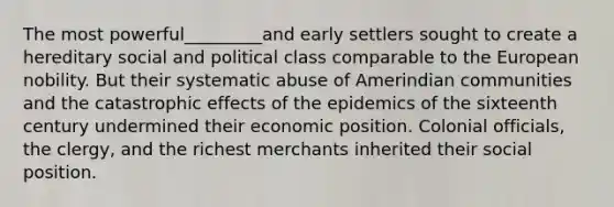 The most powerful_________and early settlers sought to create a hereditary social and political class comparable to the European nobility. But their systematic abuse of Amerindian communities and the catastrophic effects of the epidemics of the sixteenth century undermined their economic position. Colonial officials, the clergy, and the richest merchants inherited their social position.