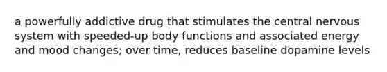 a powerfully addictive drug that stimulates the central nervous system with speeded-up body functions and associated energy and mood changes; over time, reduces baseline dopamine levels
