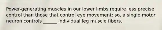 Power-generating muscles in our <a href='https://www.questionai.com/knowledge/kF4ILRdZqC-lower-limb' class='anchor-knowledge'>lower limb</a>s require less precise control than those that control eye movement; so, a single motor neuron controls ______ individual leg muscle fibers.