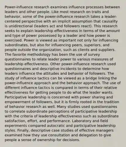 Power-influence research examines influence processes between leaders and other people. Like most research on traits and behavior, some of the power-influence research takes a leader-centered perspective with an implicit assumption that causality is unidirectional (leaders act and followers react). This research seeks to explain leadership effectiveness in terms of the amount and type of power possessed by a leader and how power is exercised. Power is viewed as important not only for influencing subordinates, but also for influencing peers, superiors, and people outside the organization, such as clients and suppliers. The favorite methodology has been the use of survey questionnaires to relate leader power to various measures of leadership effectiveness. Other power-influence research used questionnaires and descriptive incidents to determine how leaders influence the attitudes and behavior of followers. The study of influence tactics can be viewed as a bridge linking the power-influence approach and the behavior approach. The use of different influence tactics is compared in terms of their relative effectiveness for getting people to do what the leader wants. Participative leadership is concerned with power sharing and empowerment of followers, but it is firmly rooted in the tradition of behavior research as well. Many studies used questionnaires to correlate subordinate perceptions of participative leadership with the criteria of leadership effectiveness such as subordinate satisfaction, effort, and performance. Laboratory and field experiments compared autocratic and participative leadership styles. Finally, descriptive case studies of effective managers examined how they use consultation and delegation to give people a sense of ownership for decisions.