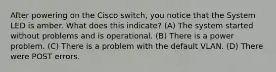 After powering on the Cisco switch, you notice that the System LED is amber. What does this indicate? (A) The system started without problems and is operational. (B) There is a power problem. (C) There is a problem with the default VLAN. (D) There were POST errors.