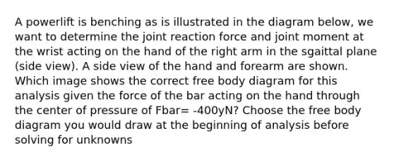 A powerlift is benching as is illustrated in the diagram below, we want to determine the joint reaction force and joint moment at the wrist acting on the hand of the right arm in the sgaittal plane (side view). A side view of the hand and forearm are shown. Which image shows the correct free body diagram for this analysis given the force of the bar acting on the hand through the center of pressure of Fbar= -400yN? Choose the free body diagram you would draw at the beginning of analysis before solving for unknowns