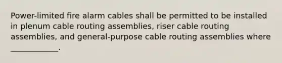 Power-limited fire alarm cables shall be permitted to be installed in plenum cable routing assemblies, riser cable routing assemblies, and general-purpose cable routing assemblies where ____________.