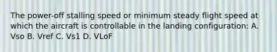 The power-off stalling speed or minimum steady flight speed at which the aircraft is controllable in the landing configuration: A. Vso B. Vref C. Vs1 D. VLoF