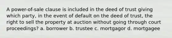 A power-of-sale clause is included in the deed of trust giving which party, in the event of default on the deed of trust, the right to sell the property at auction without going through court proceedings? a. borrower b. trustee c. mortgagor d. mortgagee