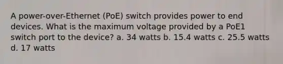 A power-over-Ethernet (PoE) switch provides power to end devices. What is the maximum voltage provided by a PoE1 switch port to the device? a. 34 watts b. 15.4 watts c. 25.5 watts d. 17 watts