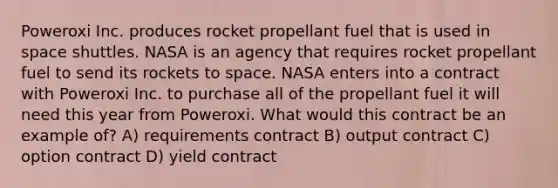 Poweroxi Inc. produces rocket propellant fuel that is used in space shuttles. NASA is an agency that requires rocket propellant fuel to send its rockets to space. NASA enters into a contract with Poweroxi Inc. to purchase all of the propellant fuel it will need this year from Poweroxi. What would this contract be an example of? A) requirements contract B) output contract C) option contract D) yield contract