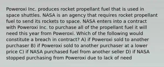 Poweroxi Inc. produces rocket propellant fuel that is used in space shuttles. NASA is an agency that requires rocket propellant fuel to send its rockets to space. NASA enters into a contract with Poweroxi Inc. to purchase all of the propellant fuel it will need this year from Poweroxi. Which of the following would constitute a breach in contract? A) if Poweroxi sold to another purchaser B) if Poweroxi sold to another purchaser at a lower price C) if NASA purchased fuel from another seller D) if NASA stopped purchasing from Poweroxi due to lack of need