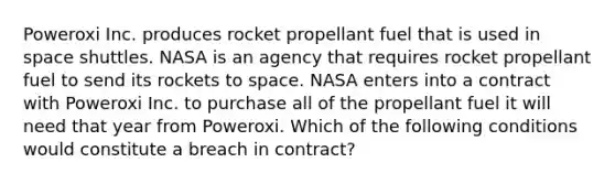 Poweroxi Inc. produces rocket propellant fuel that is used in space shuttles. NASA is an agency that requires rocket propellant fuel to send its rockets to space. NASA enters into a contract with Poweroxi Inc. to purchase all of the propellant fuel it will need that year from Poweroxi. Which of the following conditions would constitute a breach in contract?