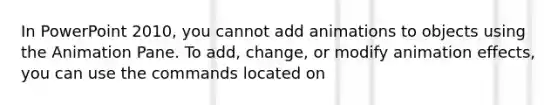 In PowerPoint 2010, you cannot add animations to objects using the Animation Pane. To add, change, or modify animation effects, you can use the commands located on
