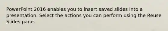 PowerPoint 2016 enables you to insert saved slides into a presentation. Select the actions you can perform using the Reuse Slides pane.