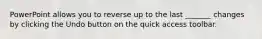 PowerPoint allows you to reverse up to the last _______ changes by clicking the Undo button on the quick access toolbar.