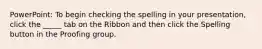 PowerPoint: To begin checking the spelling in your presentation, click the _____ tab on the Ribbon and then click the Spelling button in the Proofing group.