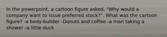 In the powerpoint, a cartoon figure asked, "Why would a company want to issue preferred stock?". What was the cartoon figure? -a body-builder -Donuts and coffee -a man taking a shower -a little duck