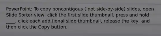 PowerPoint: To copy noncontigous ( not side-by-side) slides, open Slide Sorter view, click the first slide thumbnail. press and hold ____, click each additional slide thumbnail, release the key, and then click the Copy button.